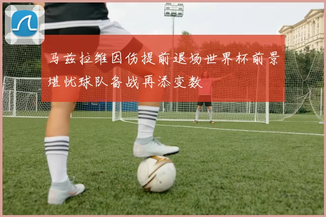 马兹拉维因伤提前退场世界杯前景堪忧球队备战再添变数