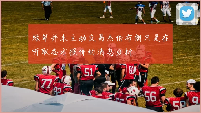 绿军并未主动交易杰伦布朗只是在听取各方报价的消息分析